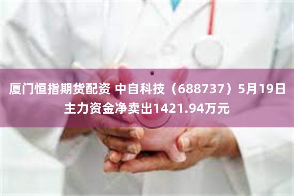 厦门恒指期货配资 中自科技（688737）5月19日主力资金净卖出1421.94万元