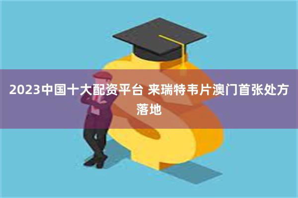 2023中国十大配资平台 来瑞特韦片澳门首张处方落地