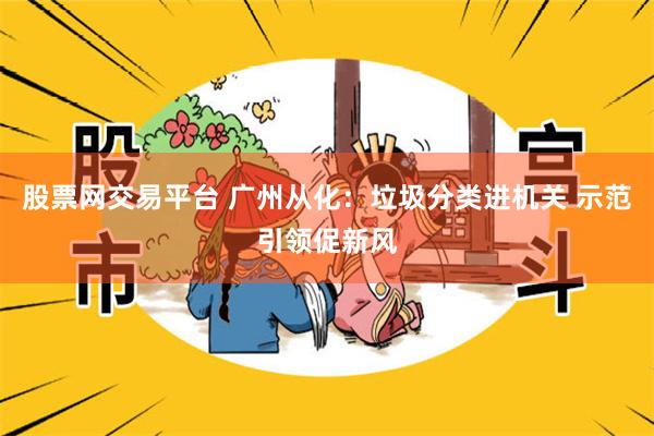 股票网交易平台 广州从化：垃圾分类进机关 示范引领促新风