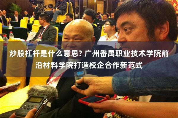 炒股杠杆是什么意思? 广州番禺职业技术学院前沿材料学院打造校企合作新范式