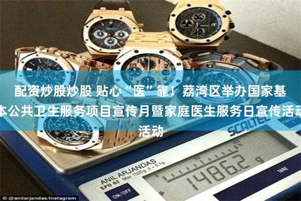 配资炒股炒股 贴心“医”靠！荔湾区举办国家基本公共卫生服务项目宣传月暨家庭医生服务日宣传活动