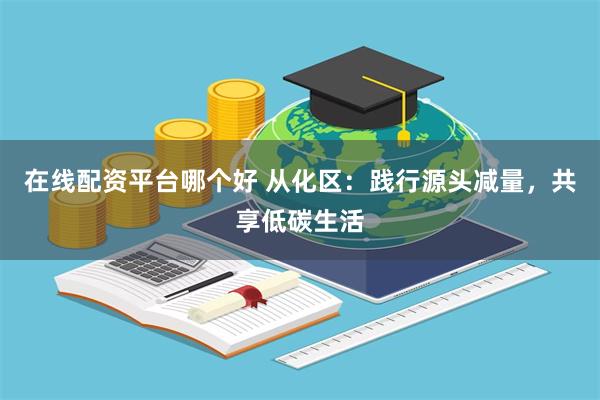在线配资平台哪个好 从化区：践行源头减量，共享低碳生活