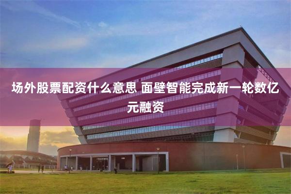 场外股票配资什么意思 面壁智能完成新一轮数亿元融资