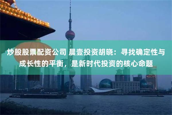 炒股股票配资公司 晨壹投资胡晓：寻找确定性与成长性的平衡，是新时代投资的核心命题