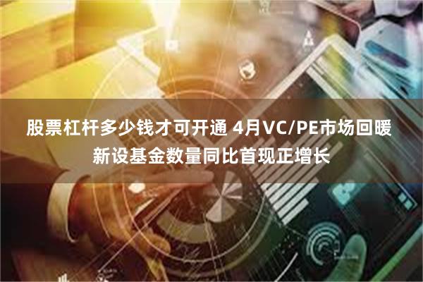 股票杠杆多少钱才可开通 4月VC/PE市场回暖 新设基金数量同比首现正增长