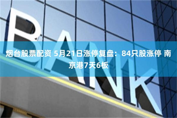 烟台股票配资 5月21日涨停复盘：84只股涨停 南京港7天6板