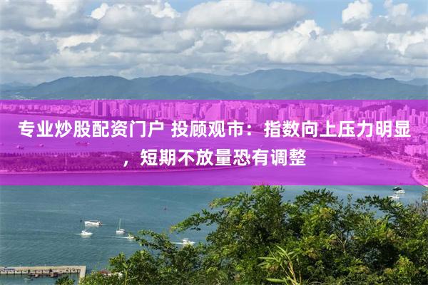 专业炒股配资门户 投顾观市：指数向上压力明显，短期不放量恐有调整