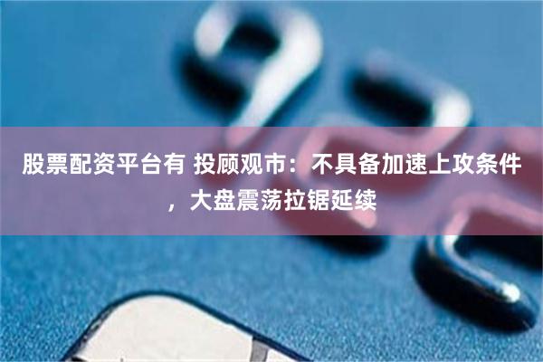 股票配资平台有 投顾观市：不具备加速上攻条件，大盘震荡拉锯延续