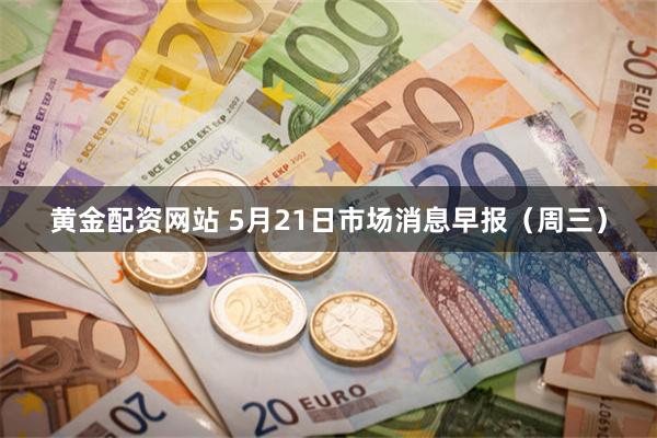 黄金配资网站 5月21日市场消息早报（周三）