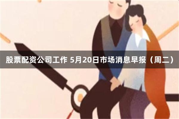 股票配资公司工作 5月20日市场消息早报（周二）