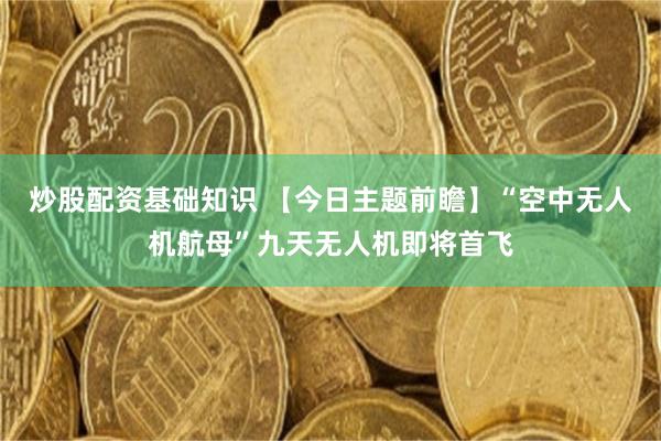 炒股配资基础知识 【今日主题前瞻】“空中无人机航母”九天无人机即将首飞