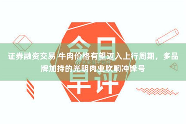 证券融资交易 牛肉价格有望迈入上行周期，多品牌加持的光明肉业吹响冲锋号