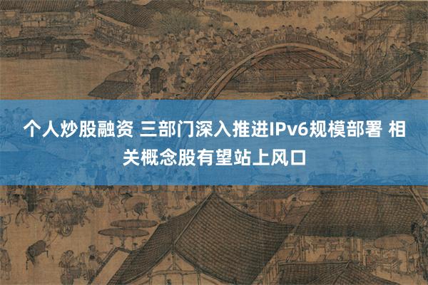个人炒股融资 三部门深入推进IPv6规模部署 相关概念股有望站上风口