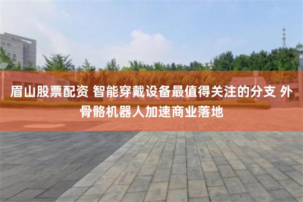 眉山股票配资 智能穿戴设备最值得关注的分支 外骨骼机器人加速商业落地