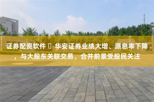 证券配资软件 ​华安证券业绩大增、派息率下降，与大股东关联交易、合并前景受股民关注