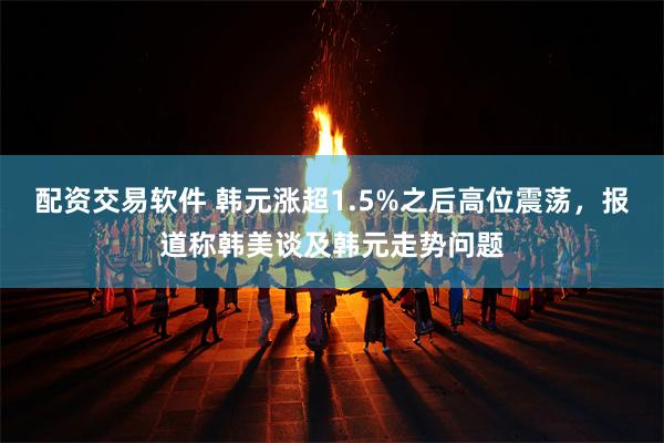 配资交易软件 韩元涨超1.5%之后高位震荡，报道称韩美谈及韩元走势问题