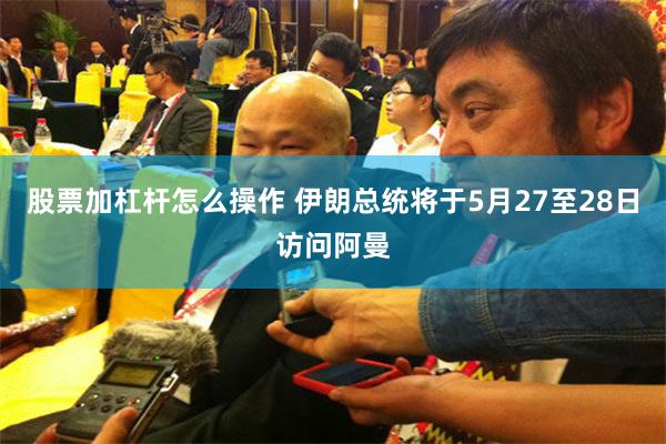 股票加杠杆怎么操作 伊朗总统将于5月27至28日访问阿曼