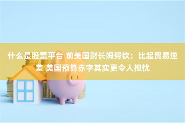 什么是股票平台 前美国财长姆努钦：比起贸易逆差 美国预算赤字其实更令人担忧