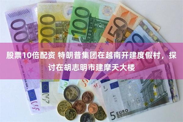 股票10倍配资 特朗普集团在越南开建度假村，探讨在胡志明市建摩天大楼