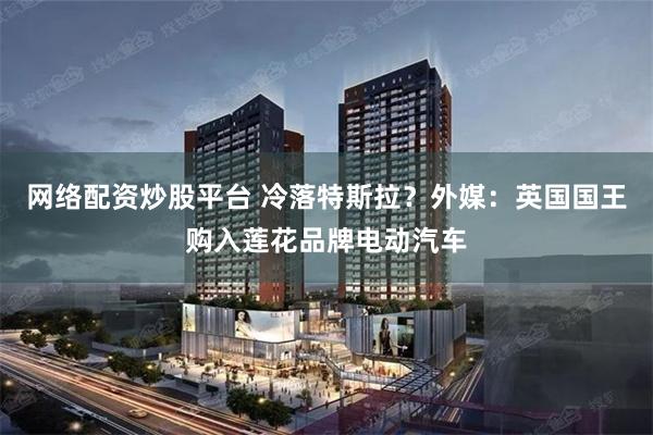 网络配资炒股平台 冷落特斯拉？外媒：英国国王购入莲花品牌电动汽车