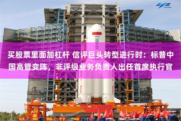 买股票里面加杠杆 信评巨头转型进行时：标普中国高管变阵，非评级业务负责人出任首席执行官