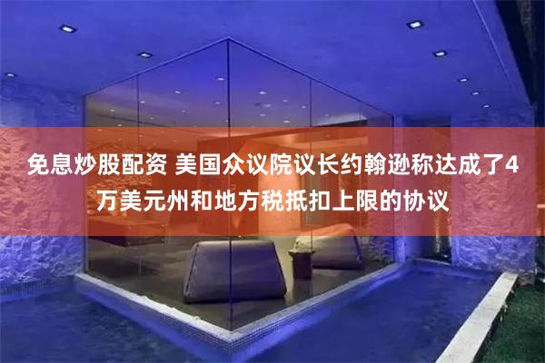 免息炒股配资 美国众议院议长约翰逊称达成了4万美元州和地方税抵扣上限的协议