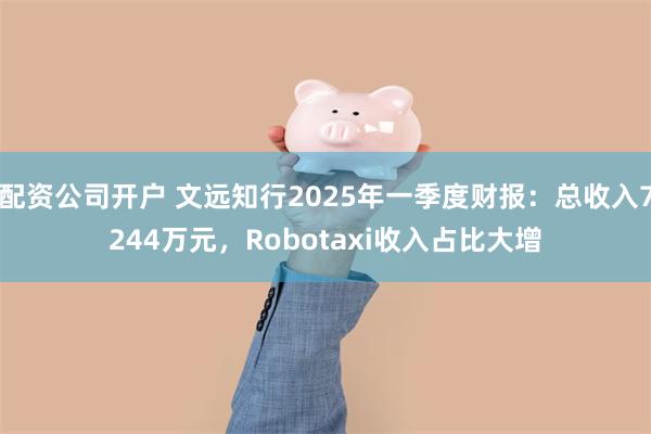 配资公司开户 文远知行2025年一季度财报：总收入7244万元，Robotaxi收入占比大增