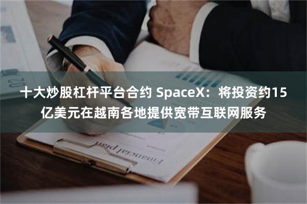 十大炒股杠杆平台合约 SpaceX：将投资约15亿美元在越南各地提供宽带互联网服务
