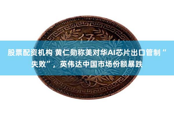 股票配资机构 黄仁勋称美对华AI芯片出口管制“失败”，英伟达中国市场份额暴跌