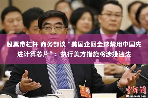 股票带杠杆 商务部谈“美国企图全球禁用中国先进计算芯片”：执行美方措施将涉嫌违法