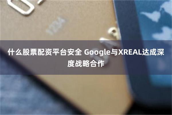 什么股票配资平台安全 Google与XREAL达成深度战略合作