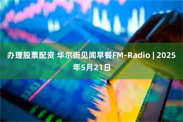 办理股票配资 华尔街见闻早餐FM-Radio | 2025年5月21日