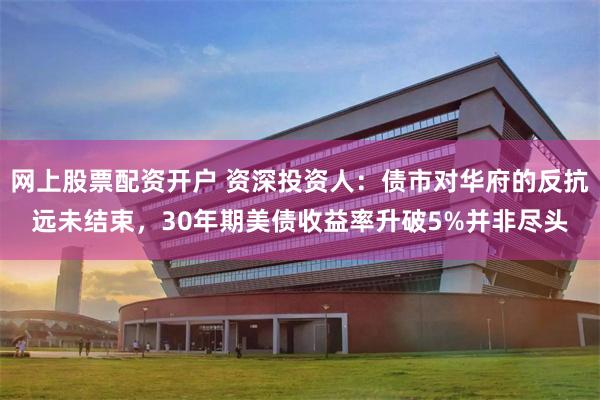 网上股票配资开户 资深投资人：债市对华府的反抗远未结束，30年期美债收益率升破5%并非尽头