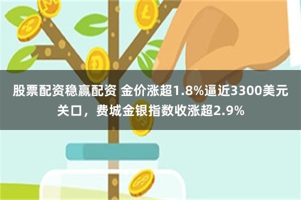 股票配资稳赢配资 金价涨超1.8%逼近3300美元关口，费城金银指数收涨超2.9%