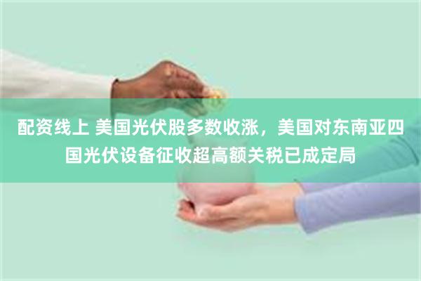 配资线上 美国光伏股多数收涨，美国对东南亚四国光伏设备征收超高额关税已成定局