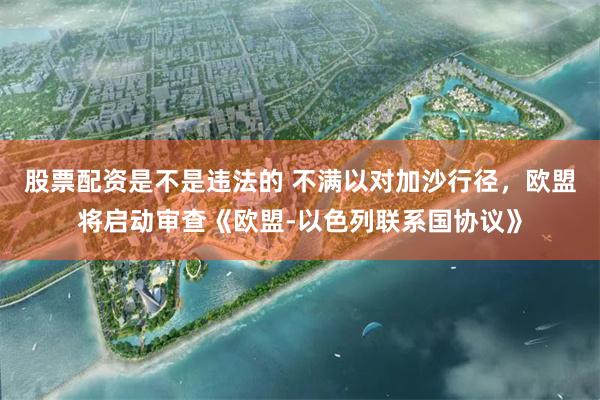 股票配资是不是违法的 不满以对加沙行径，欧盟将启动审查《欧盟-以色列联系国协议》