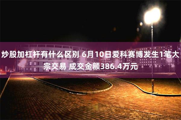 炒股加杠杆有什么区别 6月10日爱科赛博发生1笔大宗交易 成交金额386.4万元