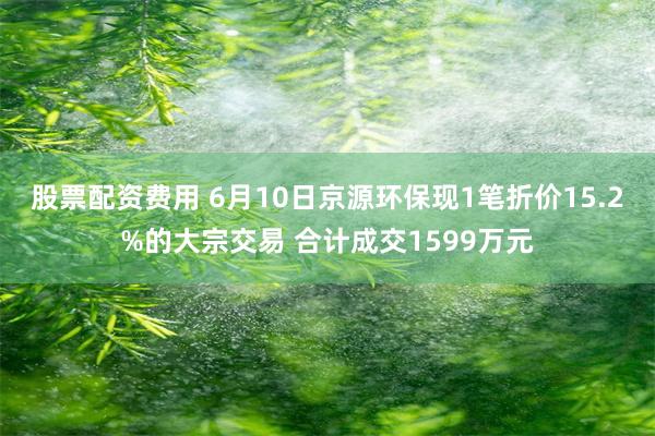 股票配资费用 6月10日京源环保现1笔折价15.2%的大宗交易 合计成交1599万元