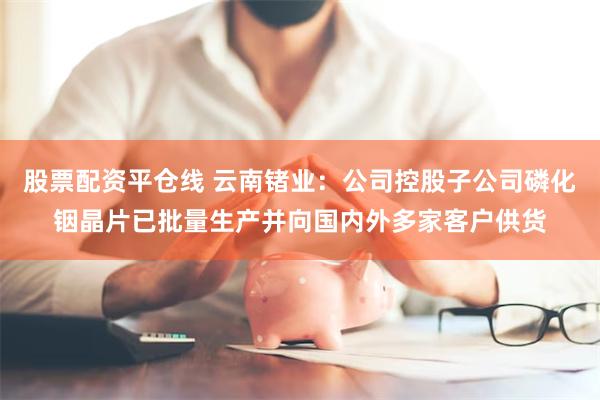 股票配资平仓线 云南锗业：公司控股子公司磷化铟晶片已批量生产并向国内外多家客户供货