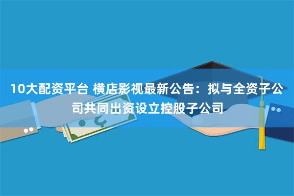 10大配资平台 横店影视最新公告：拟与全资子公司共同出资设立控股子公司