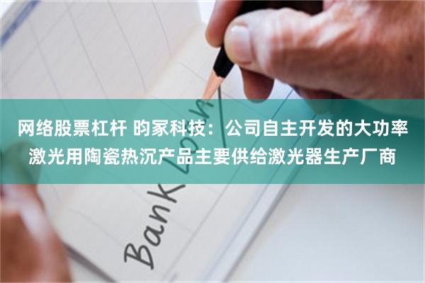 网络股票杠杆 昀冢科技：公司自主开发的大功率激光用陶瓷热沉产品主要供给激光器生产厂商