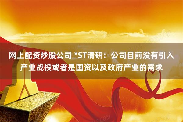 网上配资炒股公司 *ST清研：公司目前没有引入产业战投或者是国资以及政府产业的需求