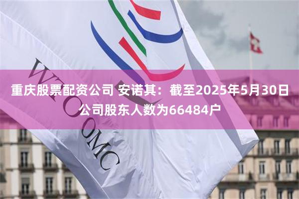 重庆股票配资公司 安诺其：截至2025年5月30日公司股东人数为66484户