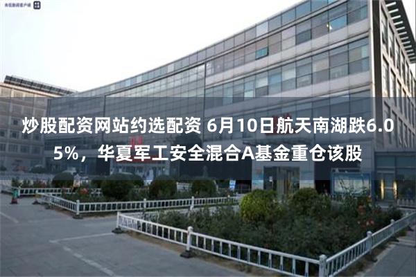 炒股配资网站约选配资 6月10日航天南湖跌6.05%，华夏军工安全混合A基金重仓该股