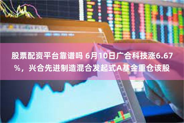 股票配资平台靠谱吗 6月10日广合科技涨6.67%，兴合先进制造混合发起式A基金重仓该股
