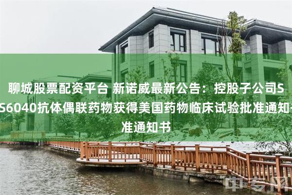 聊城股票配资平台 新诺威最新公告：控股子公司SYS6040抗体偶联药物获得美国药物临床试验批准通知书