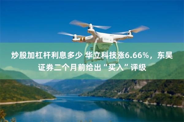 炒股加杠杆利息多少 华立科技涨6.66%，东吴证券二个月前给出“买入”评级