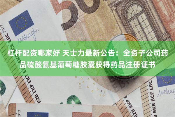 杠杆配资哪家好 天士力最新公告：全资子公司药品硫酸氨基葡萄糖胶囊获得药品注册证书