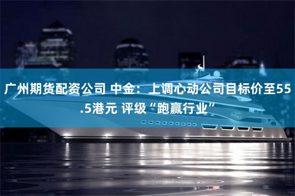 广州期货配资公司 中金:上调心动公司目标价至55.5港元 评级“跑赢行业”