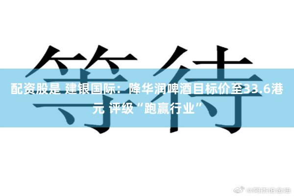 配资股是 建银国际：降华润啤酒目标价至33.6港元 评级“跑赢行业”